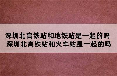 深圳北高铁站和地铁站是一起的吗 深圳北高铁站和火车站是一起的吗